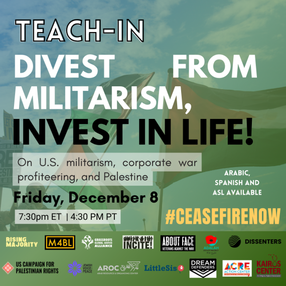 Graphic contains green background with Palestinian flags and organizational logos. Text: TEACH-IN / DIVEST FROM MILITARISM, INVEST IN LIFE! / On U.S. militarism, corporate war profiteering, and Palestine / Friday, December 8 / 4:30 p.m. PT | 7:30 p.m. ET / Arabic, Spanish and ASL available / #CEASEFIRENOW