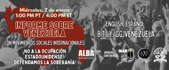 Imagen gráfica en blanco y negro de personas haciendo el signo de la paz, la silueta del país de Venezuela en rojo oscuro, logotipos de ALBA Movimientos, La Jornada Continental, MAR, Marcha Mundial de las Mujeres, GGJ, y este texto: Miércoles, 7 de enero / 1:00 P.M. PT / 4:00 P.M. ET / INFORME SOBRE VENEZUELA / con movimientos sociales
internacionales / ¡NO A LA OCUPACIÓN ESTADOUNIDENSE! / ¡DEFENDAMOS LA SOBERANÍA! / ENGLISH, ESPAÑOL / BIT.LY/GGJVENEZUELA