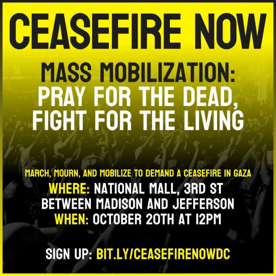 Event graphic in black, white, and yellow colors, with a background of a crowd of people with their fists raised. Text: CEASEFIRE NOW / MASS MOBILIZATION / Pray for the dead, fight for the living / March, mourn, and mobilize to demand a ceasefire in Gaza / WHERE: National Mall, 3rd St, between Madison and Jefferson / WHEN: October 20 at 12:00 p.m. /
SIGN UP: bit.ly/ceasefirenowdc