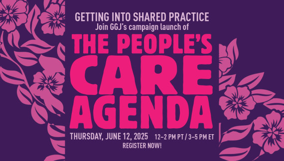 Graphic in shades of pink and purple, with stylized flowers in the background. Text in the foreground reads: GETTING INTO SHARED PRACTICE / Join GGJ’s campaign launch of / THE PEOPLE’S CARE AGENDA / Thursday, June 12, 2025 / 12–2 PM PT / 3–5 PM ET / REGISTER NOW!