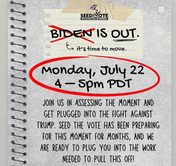 Graphic with light gray notebook in the background and black text: “Biden [crossed out in red] is OUT / It’s time to move. / Monday, July 22 / 4–5 PM PDT [circled in red] / Join us in assessing the moment and get plugged into the fight against Trump. Seed the Vote has been preparing for this moment for months, and we are ready to plug you into the
work needed to pull this off!”