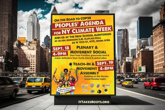 Image of the event flier on an advertising wall on a traffic island with car traffic on either side and skyscrapers in the background. Flier says: ON THE ROAD TO COP28 / PEOPLES’ AGENDA FOR NY CLIMATE WEEK / Join us at The New School Auditorium at Alvin Johnson/J.M. Kaplan Hall / 66 W 12th  St, NYC, Room A106 / SEPT. 18, 4–9PM / PLENARY &
MOVEMENT SOCIAL / Hear from frontline grassroots land & water defenders from Turtle Island & global allies. / SEPT. 19, 4–8PM / TEACH-IN & MOVEMENT ASSEMBLY / Building on the themes raised Monday night. / Se Necesita Raíces para Cultivar la Resistencia / ITTAKESROOTS.ORG